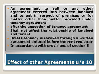 Effect of other Agreements u/s 10
 An agreement to sell or any other
agreement entered into between landlord
and tenant in respect of premises or for
matter other than matter provided under
tenancy agreement
 after the execution of tenancy agreement
 Shall not affect the relationship of landlord
and tenant
 Unless tenancy is revoked through a written
agreement entered before the rent registrar
 In accordance with provisions of section 5
 