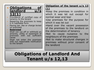 Obligations of Landlord And
Tenant u/s 12,13
 Obligations of
landlord u/s
12(1)
 Providance of certified copy of
tenancy to the tenant
 Repairing the premises to keep
it in habitable form
 Paying tax ,fee or charge levied
on premises
 Restricted
 Shall not cut off or withhold an
amenity, utility or easement of
premises with out sufficient
cause
 Shall not enter the premises
with out reasonable notification
to the tenant
Obligation of the tenant u/s 13
(1)
•Keep the premises in condition in
which it was let out except for
normal wear and tear
•Use premises for the purpose for
which it was let out
•Hand over the vacant possession
of the premises to the landlord on
the determination of tenancy
•Not to cause nuisance to the
neighbours of the premises
•Not to make structural changes in
premises without prior consent of
the landlord
 