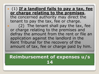 Reimbursement of expenses u/s
14
 (1) If a landlord fails to pay a tax, fee
or charge relating to the premises,
the concerned authority may direct the
tenant to pay the tax, fee or charge.
 (2) The tenant shall pay the tax, fee
or charge relating to the premises and
defray the amount from the rent or file an
application against the landlord in the
Rent Tribunal for the recovery of the
amount of tax, fee or charge paid by him.
 