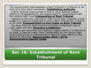 Sec 16. Establishment of Rent
Tribunal
 The Government shall establish a Rent Tribunal in a district or an
area as it may deem necessary- Establishing authority
 A Rent Tribunal shall consist of one or more Special Judges
(Rent) to be appointed by the Government in consultation with
the Lahore High Court-Composition of Rent Tribunal
 Subject to this Act, the Lahore High Court may empower a civil
judge or a judicial magistrate to act as Rent Tribunal for a district
or an area- Empowerment to Civil judge as Rent Tribunal
 The Rent Tribunal shall exercise exclusive jurisdiction over a
case under this Act- Exclusive jurisdiction
 If there are more than one Special Judges (Rent) in a district or
an area, a Special Judge (Rent) designated by the Lahore High
Court shall act as an Administrative Special Judge (Rent) in the
district or the area- Special judge (Rent ) As an
Administrative Special Judge
 