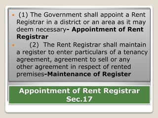 Appointment of Rent Registrar
Sec.17
 (1) The Government shall appoint a Rent
Registrar in a district or an area as it may
deem necessary- Appointment of Rent
Registrar
 (2) The Rent Registrar shall maintain
a register to enter particulars of a tenancy
agreement, agreement to sell or any
other agreement in respect of rented
premises-Maintenance of Register
 