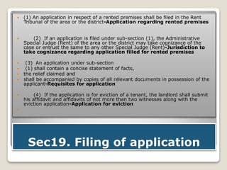 Sec19. Filing of application
 (1) An application in respect of a rented premises shall be filed in the Rent
Tribunal of the area or the district-Application regarding rented premises
 (2) If an application is filed under sub-section (1), the Administrative
Special Judge (Rent) of the area or the district may take cognizance of the
case or entrust the same to any other Special Judge (Rent)-Jurisdiction to
take cognizance regarding application filled for rented premises
 (3) An application under sub-section
 (1) shall contain a concise statement of facts,
 the relief claimed and
 shall be accompanied by copies of all relevant documents in possession of the
applicant-Requisites for application
 (4) If the application is for eviction of a tenant, the landlord shall submit
his affidavit and affidavits of not more than two witnesses along with the
eviction application-Application for eviction

 