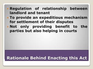 Rationale Behind Enacting this Act
 Regulation of relationship between
landlord and tenant
 To provide an expeditious mechanism
for settlement of their disputes
 Not only providing benefit to the
parties but also helping in courts
 