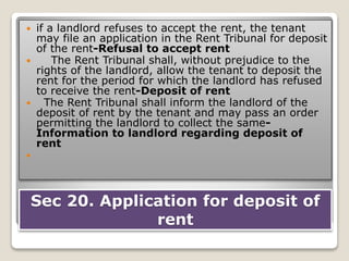 Sec 20. Application for deposit of
rent
 if a landlord refuses to accept the rent, the tenant
may file an application in the Rent Tribunal for deposit
of the rent-Refusal to accept rent
 The Rent Tribunal shall, without prejudice to the
rights of the landlord, allow the tenant to deposit the
rent for the period for which the landlord has refused
to receive the rent-Deposit of rent
 The Rent Tribunal shall inform the landlord of the
deposit of rent by the tenant and may pass an order
permitting the landlord to collect the same-
Information to landlord regarding deposit of
rent

 