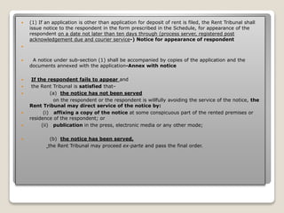  (1) If an application is other than application for deposit of rent is filed, the Rent Tribunal shall
issue notice to the respondent in the form prescribed in the Schedule, for appearance of the
respondent on a date not later than ten days through (process server, registered post
acknowledgement due and courier service-) Notice for appearance of respondent

 A notice under sub-section (1) shall be accompanied by copies of the application and the
documents annexed with the application-Annex with notice
 If the respondent fails to appear and
 the Rent Tribunal is satisfied that–
 (a) the notice has not been served
on the respondent or the respondent is willfully avoiding the service of the notice, the
Rent Tribunal may direct service of the notice by:
 (i) affixing a copy of the notice at some conspicuous part of the rented premises or
residence of the respondent; or
 (ii) publication in the press, electronic media or any other mode;
 (b) the notice has been served,
the Rent Tribunal may proceed ex-parte and pass the final order.
 
