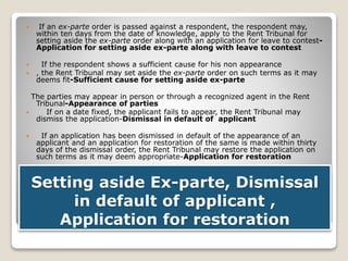 Setting aside Ex-parte, Dismissal
in default of applicant ,
Application for restoration
 If an ex-parte order is passed against a respondent, the respondent may,
within ten days from the date of knowledge, apply to the Rent Tribunal for
setting aside the ex-parte order along with an application for leave to contest-
Application for setting aside ex-parte along with leave to contest
 If the respondent shows a sufficient cause for his non appearance
 , the Rent Tribunal may set aside the ex-parte order on such terms as it may
deems fit-Sufficient cause for setting aside ex-parte
The parties may appear in person or through a recognized agent in the Rent
Tribunal-Appearance of parties
 If on a date fixed, the applicant fails to appear, the Rent Tribunal may
dismiss the application-Dismissal in default of applicant
 If an application has been dismissed in default of the appearance of an
applicant and an application for restoration of the same is made within thirty
days of the dismissal order, the Rent Tribunal may restore the application on
such terms as it may deem appropriate-Application for restoration
 