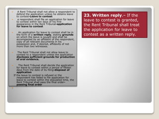  A Rent Tribunal shall not allow a respondent to
defend the application unless he obtains leave
to contest-Leave to contest
 a respondent shall file an application for leave
to contest within ten days of his first
appearance in the Rent Tribunal-application
for leave to contest
 An application for leave to contest shall be in
the form of a written reply, stating grounds
on which the leave is sought and shall be
accompanied by an affidavit of the respondent,
copy of all relevant documents in his
possession and, if desired, affidavits of not
more than two witnesses.
 The Rent Tribunal shall not allow leave to
contest to a respondent unless the application
discloses sufficient grounds for production
of oral evidence.
 The Rent Tribunal shall decide the application
for leave to contest within a period of fifteen
days from the date of its filing-disposal of
application
If the leave to contest is refused or the
respondent has failed to fiie application for
leave to contest within the stipulated time, the
Rent Tribunal shall pass the final order-
passing final order

23. Written reply.– If the
leave to contest is granted,
the Rent Tribunal shall treat
the application for leave to
contest as a written reply.
 