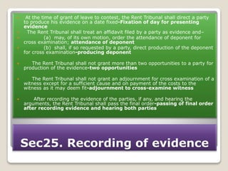 Sec25. Recording of evidence
 At the time of grant of leave to contest, the Rent Tribunal shall direct a party
to produce his evidence on a date fixed-Fixation of day for presenting
evidence
 The Rent Tribunal shall treat an affidavit filed by a party as evidence and–
 (a) may, of its own motion, order the attendance of deponent for
cross examination; attendance of deponent
 (b) shall, if so requested by a party, direct production of the deponent
for cross examination-producing deponent
 The Rent Tribunal shall not grant more than two opportunities to a party for
production of the evidence-two opportunities
 The Rent Tribunal shall not grant an adjournment for cross examination of a
witness except for a sufficient cause and on payment of the costs to the
witness as it may deem fit-adjournment to cross-examine witness
 After recording the evidence of the parties, if any, and hearing the
arguments, the Rent Tribunal shall pass the final order-passing of final order
after recording evidence and hearing both parties
 