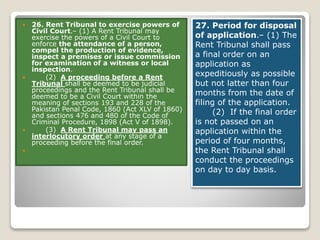  26. Rent Tribunal to exercise powers of
Civil Court.– (1) A Rent Tribunal may
exercise the powers of a Civil Court to
enforce the attendance of a person,
compel the production of evidence,
inspect a premises or issue commission
for examination of a witness or local
inspection.
 (2) A proceeding before a Rent
Tribunal shall be deemed to be judicial
proceedings and the Rent Tribunal shall be
deemed to be a Civil Court within the
meaning of sections 193 and 228 of the
Pakistan Penal Code, 1860 (Act XLV of 1860)
and sections 476 and 480 of the Code of
Criminal Procedure, 1898 (Act V of 1898).
 (3) A Rent Tribunal may pass an
interlocutory order at any stage of a
proceeding before the final order.

27. Period for disposal
of application.– (1) The
Rent Tribunal shall pass
a final order on an
application as
expeditiously as possible
but not latter than four
months from the date of
filing of the application.
(2) If the final order
is not passed on an
application within the
period of four months,
the Rent Tribunal shall
conduct the proceedings
on day to day basis.
 