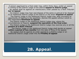 28. Appeal.
 A person aggrieved by a final order may, within thirty days, prefer an appeal
in writing to the District Judge of the district-appeal to district judge
 No appeal shall lie against an interlocutory order passed by a Rent Tribunal-
bar to appeal
 the District Judge may hear and dispose of the same or entrust it for disposal
to an Additional District Judge of the district or the area- Disposal of appeal
 The District Judge or the Additional District Judge may, after providing an
opportunity of hearing to the appellant, dismiss the appeal without notice to
the respondent-Dismissal to appeal
 The District Judge or the Additional District Judge may, where the
circumstances so require, suspend the operation of the final order.
 The District Judge or the Additional District Judge may exercise any or all the
powers of a Rent Tribunal
 The District Judge or the Additional District Judge shall decide an appeal
within a period of two months from the date of filing of the appeal.
 No appeal shall lie against an order passed by a District Judge or an
Additional District Judge under this Act-Finality of appeal
 