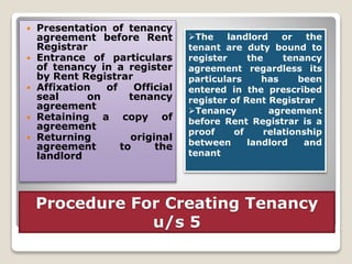 Procedure For Creating Tenancy
u/s 5
 Presentation of tenancy
agreement before Rent
Registrar
 Entrance of particulars
of tenancy in a register
by Rent Registrar
 Affixation of Official
seal on tenancy
agreement
 Retaining a copy of
agreement
 Returning original
agreement to the
landlord
The landlord or the
tenant are duty bound to
register the tenancy
agreement regardless its
particulars has been
entered in the prescribed
register of Rent Registrar
Tenancy agreement
before Rent Registrar is a
proof of relationship
between landlord and
tenant
 