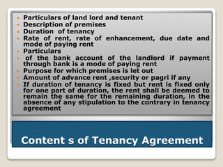 Content s of Tenancy Agreement
 Particulars of land lord and tenant
 Description of premises
 Duration of tenancy
 Rate of rent, rate of enhancement, due date and
mode of paying rent
 Particulars
 of the bank account of the landlord if payment
through bank is a mode of paying rent
 Purpose for which premises is let out
 Amount of advance rent ,security or pagri if any
 If duration of tenancy is fixed but rent is fixed only
for one part of duration, the rent shall be deemed to
remain the same for the remaining duration, in the
absence of any stipulation to the contrary in tenancy
agreement
 