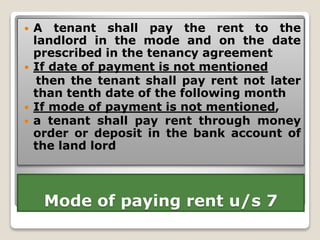 Mode of paying rent u/s 7
 A tenant shall pay the rent to the
landlord in the mode and on the date
prescribed in the tenancy agreement
 If date of payment is not mentioned
then the tenant shall pay rent not later
than tenth date of the following month
 If mode of payment is not mentioned,
 a tenant shall pay rent through money
order or deposit in the bank account of
the land lord
 