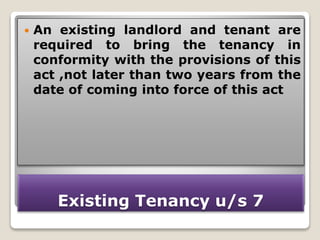 Existing Tenancy u/s 7
 An existing landlord and tenant are
required to bring the tenancy in
conformity with the provisions of this
act ,not later than two years from the
date of coming into force of this act
 