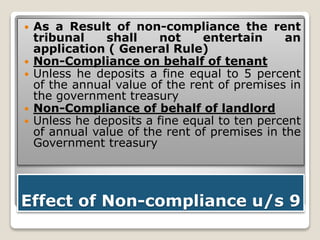 Effect of Non-compliance u/s 9
 As a Result of non-compliance the rent
tribunal shall not entertain an
application ( General Rule)
 Non-Compliance on behalf of tenant
 Unless he deposits a fine equal to 5 percent
of the annual value of the rent of premises in
the government treasury
 Non-Compliance of behalf of landlord
 Unless he deposits a fine equal to ten percent
of annual value of the rent of premises in the
Government treasury
 