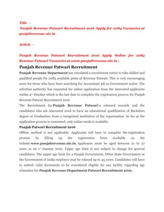 Title -
Punjab Revenue Patwari Recruitment 2016 Apply for 2084 Vacancies at
punjabrevenue.nic.in
Article -
Punjab Revenue Patwari Recruitment 2016 Apply Online for 2084
Revenue Patwari Vacancies at www.punjabrevenue.nic.in :
Punjab Revenue Patwari Recruitment
Punjab Revenue Department has circulated a recruitment notice to take skilled and
qualified people for 2084 available posts of Revenue Patwari. This is very encouraging
news for those who have been searching for Accountant job in Government sector. The
selection authority has requested for online application from the interested applicants
within 4th October which is the last date to complete the registration process for Punjab
Revenue Patwari Recruitment 2016.
The Recruitment for Punjab Revenue Patwari is released recently and the
candidates who are interested need to have an educational qualification of Bachelors
degree or Graduation from a recognized institution of the organization. As far as the
application process is concerned, only online mode is available.
Punjab Patwari Recruitment 2016
Offline method is not applicable. Applicants will have to complete the registration
process by filling up the registration form available on the
website www.punjabrevenue.nic.in. Applicants must be aged between 21 to 37
years as on 1st January 2016. Upper age limit is not subject to change for general
candidates. The upper age limit for a Punjab Government, Other State Government or
the Government of India employee may be relaxed up to 45 years. Candidates will have
to submit valid documents to be considered eligible for any facility regarding age
relaxation for Punjab Revenue Department Patwari Recruitment 2016.
 