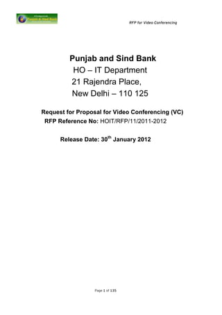 RFP for Video Conferencing




         Punjab and Sind Bank
          HO – IT Department
         21 Rajendra Place,
         New Delhi – 110 125

Request for Proposal for Video Conferencing (VC)
 RFP Reference No: HOIT/RFP/11/2011-2012


      Release Date: 30th January 2012




                  Page 1 of 135
 