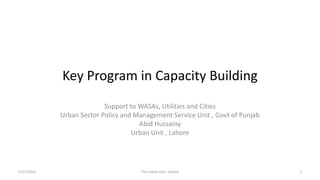 Key Program in Capacity Building
Support to WASAs, Utilities and Cities
Urban Sector Policy and Management Service Unit , Govt of Punjab
Abid Hussainy
Urban Unit , Lahore
5/17/2015 The Urban Unit, Lahore 1
 