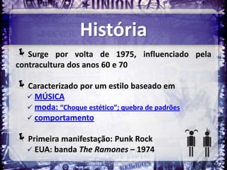 História
Surge     por volta de 1975, influenciado pela
contracultura dos anos 60 e 70

Caracterizado por um estilo baseado em
   MÚSICA
   moda: “Choque estético”; quebra de padrões
   comportamento

Primeira manifestação: Punk Rock
   EUA: banda The Ramones – 1974
 