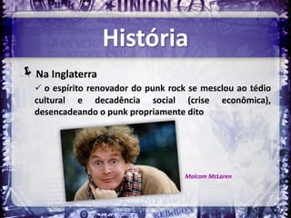 História
Na Inglaterra
   o espírito renovador do punk rock se mesclou ao tédio
  cultural e decadência social (crise           econômica),
  desencadeando o punk propriamente dito




                                     Malcom McLaren
 
