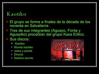 Kaotiko El grupo se forma a finales de la década de los noventa en Salvatierra . Tres de sus integrantes (Aguayo, Fonta y Aguayiko) procedían del grupo Kaos Etílico. Sus discos: Kaotiko  Mundo kaotiko raska y pierde Directo Destino escrito   