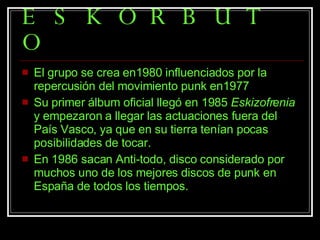 ESKORBUTO El grupo se crea en1980 influenciados por la repercusión del movimiento punk en1977 Su primer álbum oficial llegó en 1985  Eskizofrenia  y empezaron a llegar las actuaciones fuera del País Vasco, ya que en su tierra tenían pocas posibilidades de tocar.  En 1986 sacan Anti-todo, disco considerado por muchos uno de los mejores discos de punk en España de todos los tiempos.  