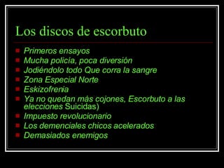 Los discos de escorbuto Primeros ensayos Mucha policía, poca diversión Jodiéndolo todo   Que corra la sangre Zona Especial Norte Eskizofrenia Ya no quedan más cojones, Escorbuto a las elecciones  Suicidas)  Impuesto revolucionario Los demenciales chicos acelerados Demasiados enemigos 