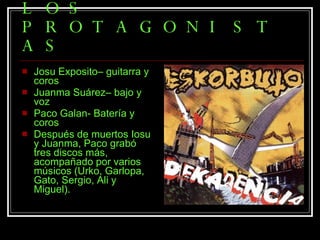 LOS PROTAGONISTAS Josu Exposito– guitarra y coros  Juanma Suárez– bajo y voz  Paco Galan- Batería y coros  Después de muertos Iosu y Juanma, Paco grabó tres discos más, acompañado por varios músicos (Urko, Garlopa, Gato, Sergio, Ali y Miguel). 