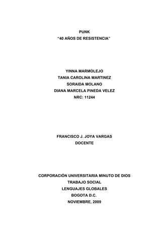 PUNK
        “40 AÑOS DE RESISTENCIA”




           YINNA MARMOLEJO
        TANIA CAROLINA MARTINEZ
            SORAIDA MOLANO
      DIANA MARCELA PINEDA VELEZ
               NRC: 11244




       FRANCISCO J. JOYA VARGAS
                DOCENTE




CORPORACIÓN UNIVERSITARIA MINUTO DE DIOS
            TRABAJO SOCIAL
          LENGUAJES GLOBALES
              BOGOTA D.C.
            NOVIEMBRE, 2009
 