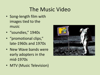 The Music Video
• Song-length film with
images tied to the
music
• “soundies,” 1940s
• “promotional clips,”
late-1960s and 1970s
• New Wave bands were
early adopters in the
mid-1970s
• MTV (Music Television)
 