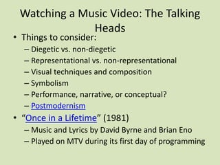 Watching a Music Video: The Talking
Heads
• Things to consider:
– Diegetic vs. non-diegetic
– Representational vs. non-representational
– Visual techniques and composition
– Symbolism
– Performance, narrative, or conceptual?
– Postmodernism
• “Once in a Lifetime” (1981)
– Music and Lyrics by David Byrne and Brian Eno
– Played on MTV during its first day of programming
 
