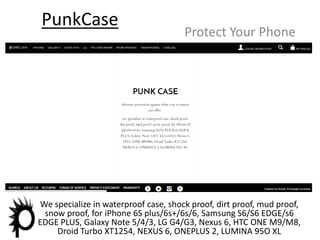 PunkCase
Protect Your Phone
INTRODUCTION
We specialize in waterproof case, shock proof, dirt proof, mud proof,
snow proof, for iPhone 6S plus/6s+/6s/6, Samsung S6/S6 EDGE/s6
EDGE PLUS, Galaxy Note 5/4/3, LG G4/G3, Nexus 6, HTC ONE M9/M8,
Droid Turbo XT1254, NEXUS 6, ONEPLUS 2, LUMINA 95O XL
 