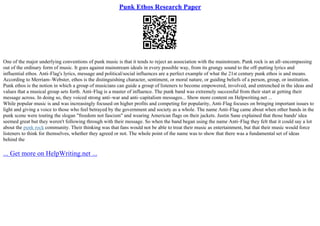Punk Ethos Research Paper
One of the major underlying conventions of punk music is that it tends to reject an association with the mainstream. Punk rock is an all–encompassing
out of the ordinary form of music. It goes against mainstream ideals in every possible way, from its grungy sound to the off–putting lyrics and
influential ethos. Anti–Flag's lyrics, message and political/social influences are a perfect example of what the 21st century punk ethos is and means.
According to Merriam–Webster, ethos is the distinguishing character, sentiment, or moral nature, or guiding beliefs of a person, group, or institution.
Punk ethos is the notion in which a group of musicians can guide a group of listeners to become empowered, involved, and entrenched in the ideas and
values that a musical group sets forth. Anti–Flag is a master of influence. The punk band was extremely successful from their start at getting their
message across. In doing so, they voiced strong anti–war and anti–capitalism messages... Show more content on Helpwriting.net ...
While popular music is and was increasingly focused on higher profits and competing for popularity, Anti–Flag focuses on bringing important issues to
light and giving a voice to those who feel betrayed by the government and society as a whole. The name Anti–Flag came about when other bands in the
punk scene were touting the slogan "freedom not fascism" and wearing American flags on their jackets. Justin Sane explained that those bands' idea
seemed great but they weren't following through with their message. So when the band began using the name Anti–Flag they felt that it could say a lot
about the punk rock community. Their thinking was that fans would not be able to treat their music as entertainment, but that their music would force
listeners to think for themselves, whether they agreed or not. The whole point of the name was to show that there was a fundamental set of ideas
behind the
... Get more on HelpWriting.net ...
 