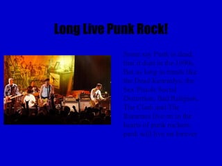 Long Live Punk Rock!
            Some say Punk is dead,
            that it died in the 1990s.
            But as long as bands like
            the Dead Kennedys, the
            Sex Pistols Social
            Distortion, Bad Religion,
            The Clash and The
            Ramones live on in the
            hearts of punk rockers,
            punk will live on forever
 