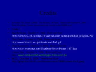 Credits
•   In Music We Trust. (2004). The History of Punk. Retrieved October 9, 2004
    from Rockhttp://www.inmusicwetrust.com/articles/08f04.html
• Slide 1
• Bad Religion. October 9, 2004. Retrived from
  http://winnetou.lcd.lu/oinet014/keebock/aner_saiten/punk/bad_religion.JPG
• The Clash. October 9, 2004. Retrieved from
  http://www.bizzazz.net/photo/sticker/clash.gif
• Dead Kennedys. October 9, 2004. Retrieved from
  http://www.oneposter.com/UserData/Poster/Poster_1477.jpg
• Green Day. October 9, 2004. Retrieved from
  http://www.meduzask8.weblogger.terra.com.br/
• MC5. October 9, 2004. Retrieved from
  http://graphics.ink19.com/issues/march1998/covers/mc5.jpeg
 