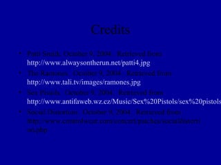 Credits
• Patti Smith. October 9, 2004. Retrieved from
  http://www.alwaysontherun.net/patti4.jpg
• The Ramones. October 9, 2004. Retrieved from
  http://www.tali.tv/images/ramones.jpg
• Sex Pistols. October 9, 2004. Retrieved from
  http://www.antifaweb.wz.cz/Music/Sex%20Pistols/sex%20pistols
• Social Distortion. October 9, 2004. Retrieved from
  http://www.controlwear.com/concert/patches/socialdistorti
  on.php
 