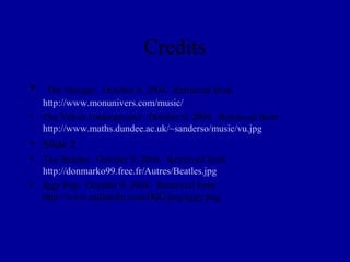 Credits
•  The Stooges. October 9, 2004. Retrieved from
  http://www.monunivers.com/music/
• The Velvet Underground. October 9, 2004. Retrieved from
  http://www.maths.dundee.ac.uk/~sanderso/music/vu.jpg
• Slide 2
• The Beatles. October 9, 2004. Retrieved from
  http://donmarko99.free.fr/Autres/Beatles.jpg
• Iggy Pop. October 9, 2004. Retrieved from
  http://www.radiopfm.com/IMG/png/iggy.png
 