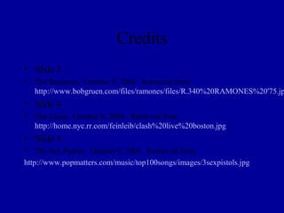 Credits
• Slide 3
• The Ramones. October 9, 2004. Retrieved from
  http://www.bobgruen.com/files/ramones/files/R.340%20RAMONES%20'75.jp
• Slide 4
• The Clash. October 9, 2004. Retrieved from
  http://home.nyc.rr.com/feinleib/clash%20live%20boston.jpg
• Slide 5
• The Sex Pistols. October 9, 2004. Retrieved from
http://www.popmatters.com/music/top100songs/images/3sexpistols.jpg
 