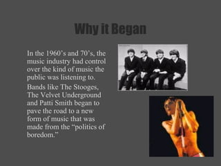 Why it Began
In the 1960’s and 70’s, the
music industry had control
over the kind of music the
public was listening to.
Bands like The Stooges,
The Velvet Underground
and Patti Smith began to
pave the road to a new
form of music that was
made from the “politics of
boredom.”
 