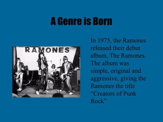 A Genre is Born
         In 1975, the Ramones
         released their debut
         album, The Ramones.
         The album was
         simple, original and
         aggressive, giving the
         Ramones the title
         “Creators of Punk
         Rock”
 