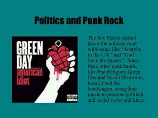 Politics and Punk Rock
             The Sex Pistols started
             down the political road
             with songs like “Anarchy
             in the U.K” and “God
             Save the Queen.” Since
             then, other punk bands,
             like Bad Religion, Green
             Day and Social Distortion,
             have joined the
             bandwagon, using their
             music to promote political
             and social views and ideas
 
