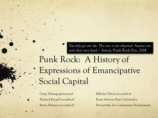 Punk Rock: A History of
Expressions of Emancipative
Social Capital
Craig Talmage (presenter)
Richard Knopf (co-author)
Bjorn Peterson (co-author)
Mikulas Pstross (co-author)
From Arizona State University’s
Partnership for Community Development
You only get one life. This one is not rehearsal. Anyone can
start their own band – Aaron, Punk Rock Fan, 2014
 