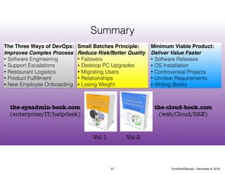 Summary
the-sysadmin-book.com
(enterprise/IT/helpdesk)
the-cloud-book.com
(web/Cloud/SRE)
Vol 1 Vol 2
The Three Ways of DevOps:
Improves Complex Process
• Software Engineering
• Support Escalations
• Restaurant Logistics
• Product Fulﬁllment
• New Employee Onboarding
Small Batches Principle:
Reduce Risk/Better Quality
• Failovers
• Desktop PC Upgrades
• Migrating Users
• Relationships
• Losing Weight
Minimum Viable Product:
Deliver Value Faster
• Software Releases
• OS Installation
• Controversial Projects
• Unclear Requirements
• Writing Books
67 PunkRockDevops - December 8, 2016
 