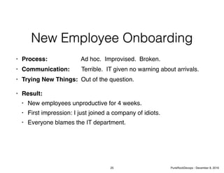 New Employee Onboarding
• Process: Ad hoc. Improvised. Broken.
• Communication: Terrible. IT given no warning about arrivals.
• Trying New Things: Out of the question.
• Result:
• New employees unproductive for 4 weeks.
• First impression: I just joined a company of idiots.
• Everyone blames the IT department.
25 PunkRockDevops - December 8, 2016
 