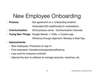 New Employee Onboarding
• Process: Got agreement on a “onboarding timeline”.
Automated OS install/conﬁg for workstations.
• Communication: ID’ed process owner. Communication channels.
• Trying New Things: Google Sheets -> Trello -> Custom app.
Efﬁciency through alignment: Monday is Start Day.
• Improvements:
• New employees: Productive on day #1.
• First impression: Excellence/cooperation/efﬁciency.
• Less work for everyone involved!
• Opened the door to software to manage accounts, machines, etc.
26 PunkRockDevops - December 8, 2016
 