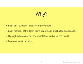 Why?
• Each drill “surfaces” areas of improvement.
• Each member of the team gains experience and builds conﬁdence.
• Highlighted automation, documentation, and resource needs.
• Frequency reduces risk!
38 PunkRockDevops - December 8, 2016
 