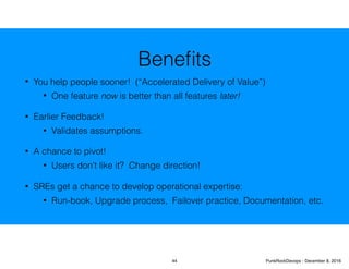 Beneﬁts
• You help people sooner! (“Accelerated Delivery of Value”)
• One feature now is better than all features later!
• Earlier Feedback!
• Validates assumptions.
• A chance to pivot!
• Users don’t like it? Change direction!
• SREs get a chance to develop operational expertise:
• Run-book, Upgrade process, Failover practice, Documentation, etc.
44 PunkRockDevops - December 8, 2016
 