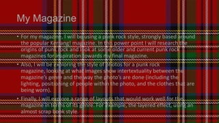 My Magazine
• For my magazine, I will be using a punk rock style, strongly based around
the popular Kerrang! magazine. In this power point I will research the
origins of punk rock and look at some older and current punk rock
magazines for inspiration towards my final magazine.
• Also, I will be exploring the style of photos for a punk rock
magazine, looking at what images show intertextuality between the
magazine’s genre and the way the photo’s are done (including the
lighting, positioning of people within the photo, and the clothes that are
being worn).
• Finally, I will explore a range of layouts that would work well for the
magazine in terms of its genre. For example, the layered effect, using an
almost scrap book style.

 