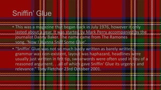 Sniffin’ Glue
• This was a magazine that began back in July 1976, however it only
lasted about a year. It was started by Mark Perry accompanied by the
journalist Danny Baker. The name came from The Ramones
song, ‘Now I Wanna Sniff Some Glue’.
• “Sniffin' Glue was not so much badly written as barely written;
grammar was non-existent, layout was haphazard, headlines were
usually just written in felt tip, swearwords were often used in lieu of a
reasoned argument. . .all of which gave Sniffin' Glue its urgency and
relevance.” Tony Fletcher 23rd October 2001.

 