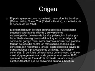 Origen 
El punk apareció como movimiento musical, entre Londres 
(Reino Unido), Nueva York (Estados Unidos), a mediados de 
la década de los 1970. 
El origen del punk se sitúa en una sociedad anglosajona 
entonces saturada de clichés y convenciones 
estereotipadas. Jóvenes de los dos países, inspirados por 
las actitudes transgresoras del rock -y en especial por el 
sonido del garage rock-, comenzaron a mostrar sus propias 
formas de rebeldía contra los roles socioculturales, que 
consideraban hipócritas y tensos, expresándolo a través de 
transgresiones y provocaciones estéticas, musicales y 
culturales. El punk fue primeramente un fenómeno estético-musical, 
que generó una moda generacional en los 1970, 
que más tarde fue tomando la forma de un movimiento 
estético-filosófico que se convertiría en una subcultura. 
 